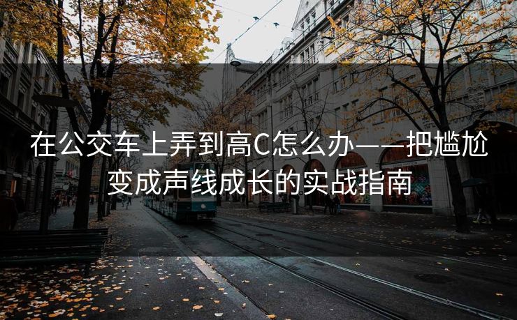 在公交车上弄到高C怎么办——把尴尬变成声线成长的实战指南 在公交车上弄到高C怎么办——把尴尬变成声线成长的实战指南