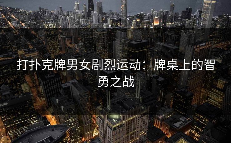 打扑克牌男女剧烈运动:牌桌上的智勇之战 打扑克牌男女剧烈运动:牌桌上的智勇之战