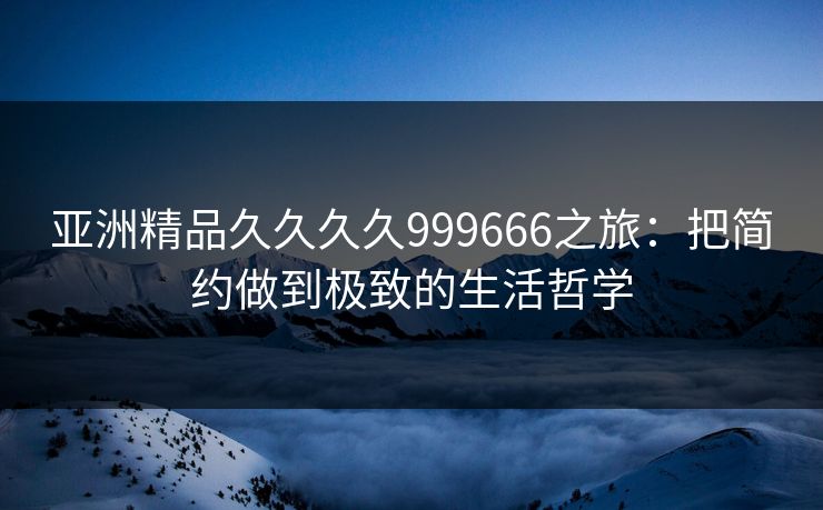 亚洲精品久久久久999666之旅：把简约做到极致的生活哲学