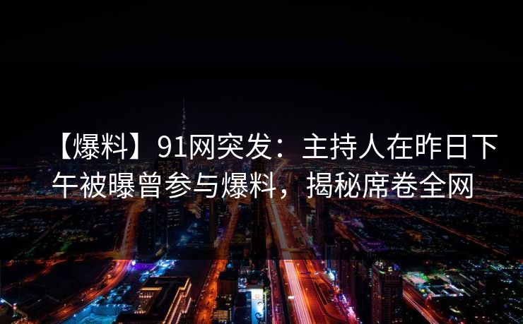 【爆料】91网突发：主持人在昨日下午被曝曾参与爆料，揭秘席卷全网