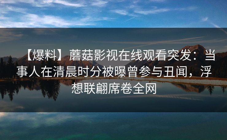 【爆料】蘑菇影视在线观看突发：当事人在清晨时分被曝曾参与丑闻，浮想联翩席卷全网