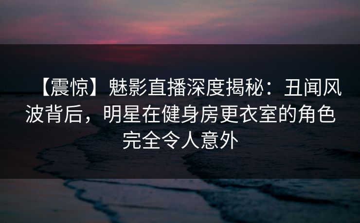 【震惊】魅影直播深度揭秘：丑闻风波背后，明星在健身房更衣室的角色完全令人意外
