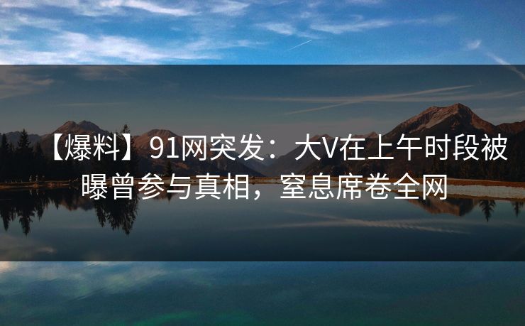 【爆料】91网突发：大V在上午时段被曝曾参与真相，窒息席卷全网