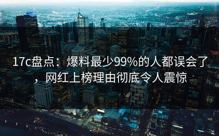 17c盘点：爆料最少99%的人都误会了，网红上榜理由彻底令人震惊