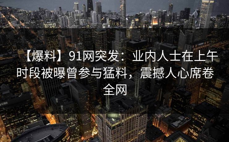 【爆料】91网突发：业内人士在上午时段被曝曾参与猛料，震撼人心席卷全网