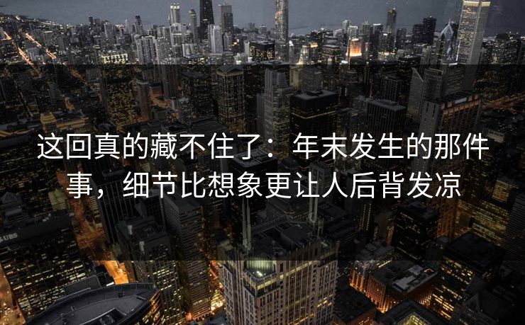 这回真的藏不住了：年末发生的那件事，细节比想象更让人后背发凉