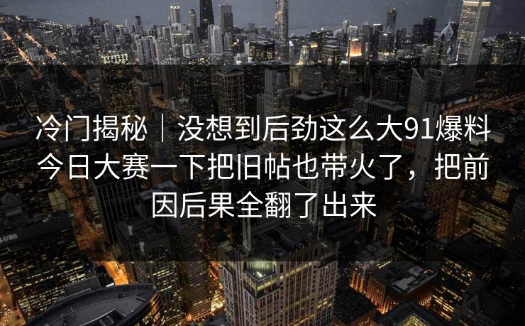 冷门揭秘｜没想到后劲这么大91爆料今日大赛一下把旧帖也带火了，把前因后果全翻了出来