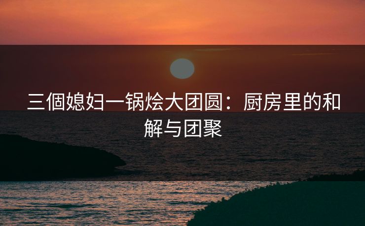 三個媳妇一锅烩大团圆：厨房里的和解与团聚
