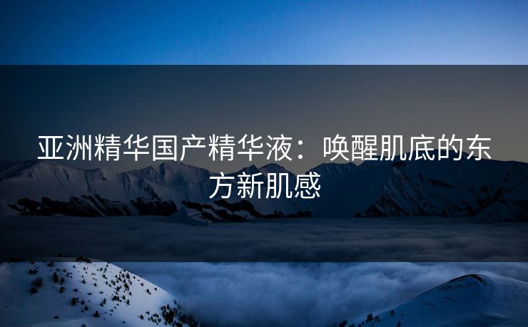 亚洲精华国产精华液：唤醒肌底的东方新肌感