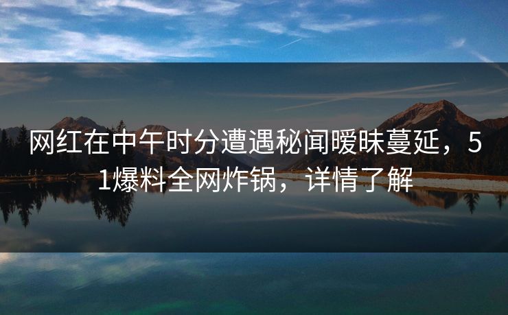 网红在中午时分遭遇秘闻暧昧蔓延，51爆料全网炸锅，详情了解