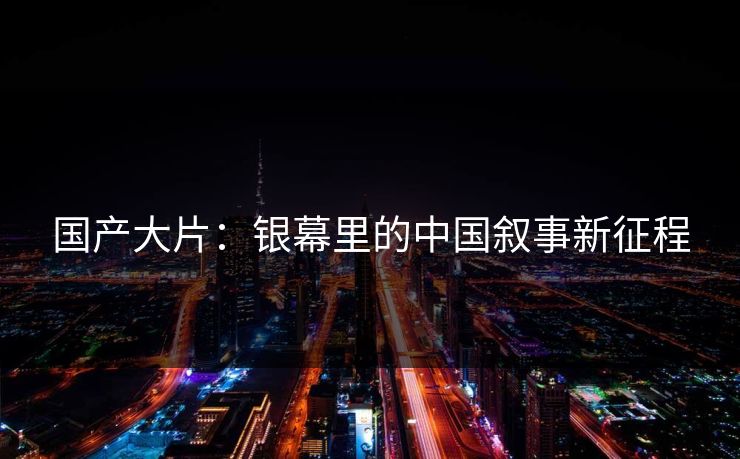 国产大片:银幕里的中国叙事新征程 国产大片:银幕里的中国叙事新征程