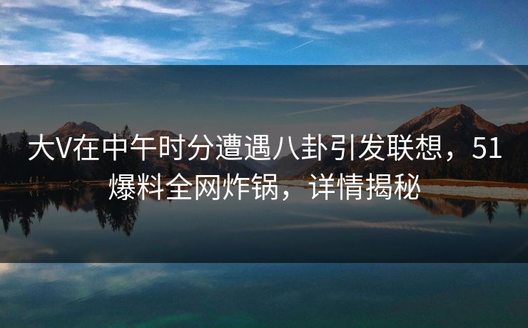 大V在中午时分遭遇八卦引发联想,51爆料全网炸锅,详情揭秘 大V在中午时分遭遇八卦引发联想,51爆料全网炸锅,详情揭秘