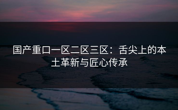 国产重口一区二区三区：舌尖上的本土革新与匠心传承