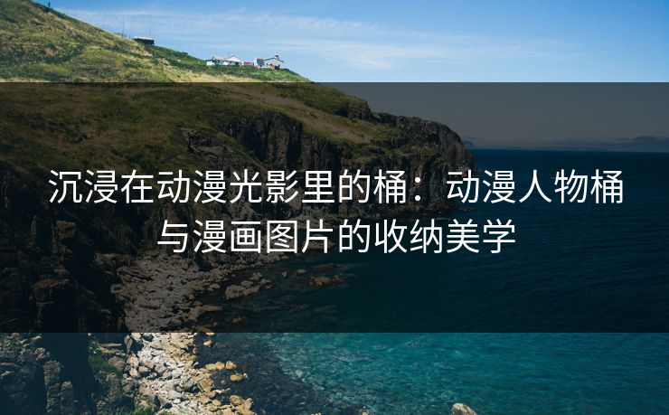 沉浸在动漫光影里的桶:动漫人物桶与漫画图片的收纳美学 沉浸在动漫光影里的桶:动漫人物桶与漫画图片的收纳美学