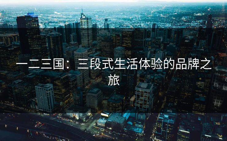 一二三国:三段式生活体验的品牌之旅 一二三国:三段式生活体验的品牌之旅