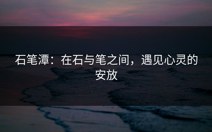 石笔潭：在石与笔之间，遇见心灵的安放