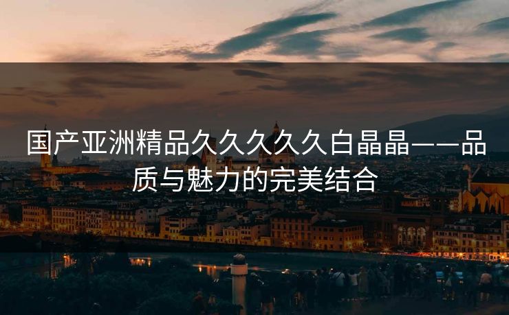 国产亚洲精品久久久久久白晶晶——品质与魅力的完美结合