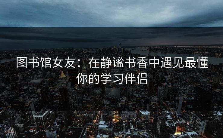 图书馆女友:在静谧书香中遇见最懂你的学习伴侣 图书馆女友:在静谧书香中遇见最懂你的学习伴侣