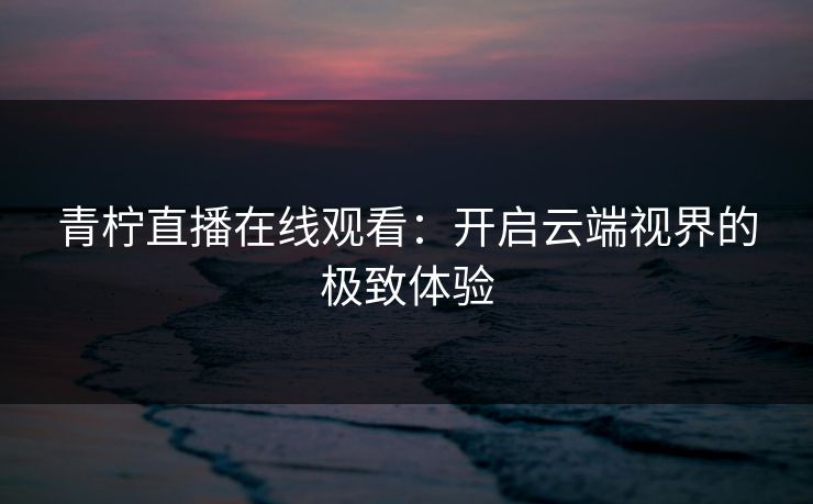 青柠直播在线观看:开启云端视界的极致体验 青柠直播在线观看:开启云端视界的极致体验