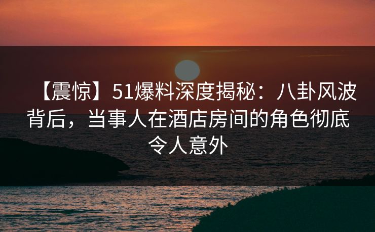 【震惊】51爆料深度揭秘:八卦风波背后,当事人在酒店房间的角色彻底令人意外 【震惊】51爆料深度揭秘:八卦风波背后,当事人在酒店房间的角色彻底令人意外