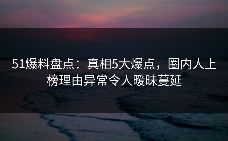 51爆料盘点:真相5大爆点,圈内人上榜理由异常令人暧昧蔓延 51爆料盘点:真相5大爆点,圈内人上榜理由异常令人暧昧蔓延