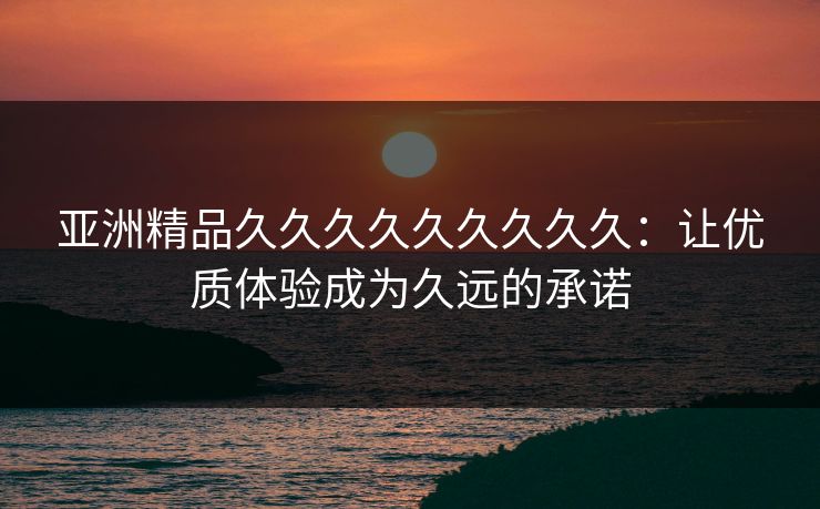 亚洲精品久久久久久久久久久:让优质体验成为久远的承诺 亚洲精品久久久久久久久久久:让优质体验成为久远的承诺