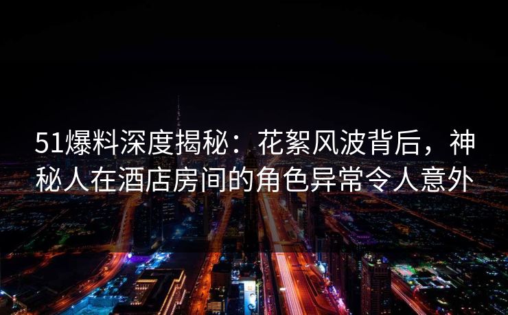 51爆料深度揭秘：花絮风波背后，神秘人在酒店房间的角色异常令人意外