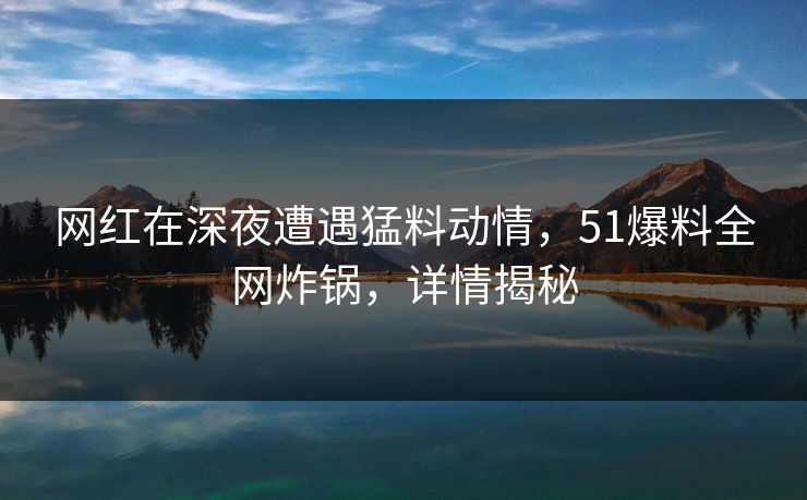 网红在深夜遭遇猛料动情，51爆料全网炸锅，详情揭秘