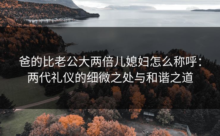 爸的比老公大两倍儿媳妇怎么称呼:两代礼仪的细微之处与和谐之道 爸的比老公大两倍儿媳妇怎么称呼:两代礼仪的细微之处与和谐之道