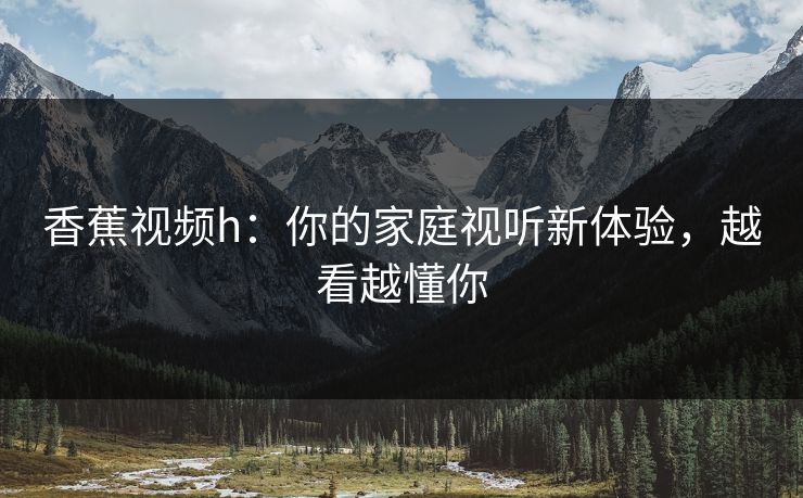 香蕉视频h：你的家庭视听新体验，越看越懂你