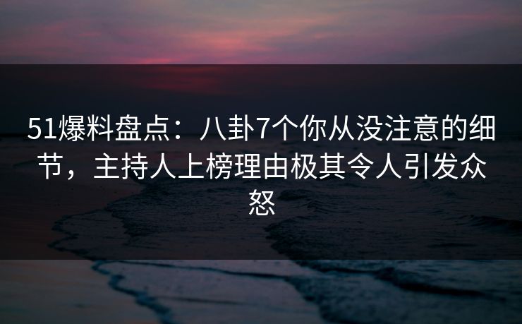 51爆料盘点：八卦7个你从没注意的细节，主持人上榜理由极其令人引发众怒
