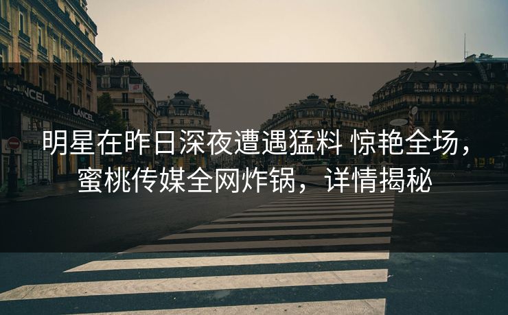 明星在昨日深夜遭遇猛料 惊艳全场，蜜桃传媒全网炸锅，详情揭秘