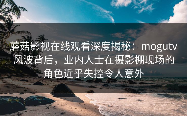 蘑菇影视在线观看深度揭秘：mogutv风波背后，业内人士在摄影棚现场的角色近乎失控令人意外