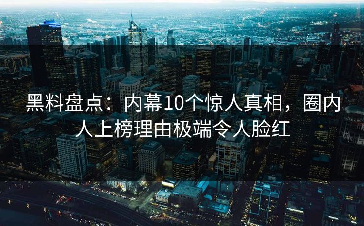 黑料盘点：内幕10个惊人真相，圈内人上榜理由极端令人脸红