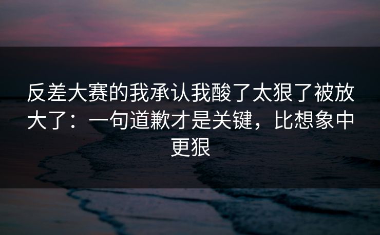 反差大赛的我承认我酸了太狠了被放大了：一句道歉才是关键，比想象中更狠