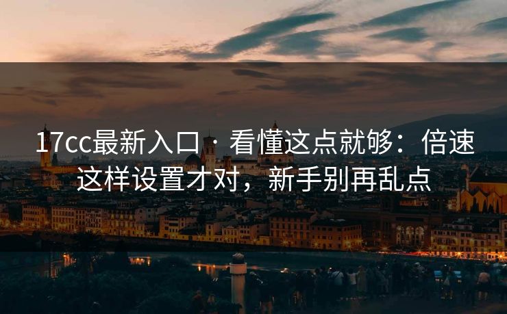 17cc最新入口 · 看懂这点就够：倍速这样设置才对，新手别再乱点