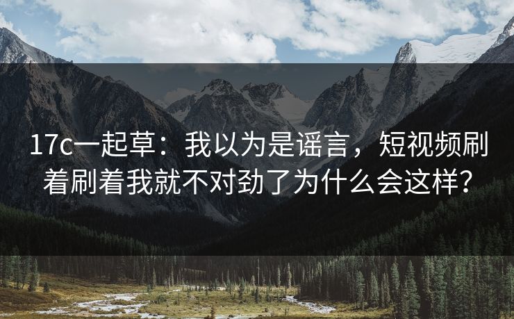 17c一起草：我以为是谣言，短视频刷着刷着我就不对劲了为什么会这样？
