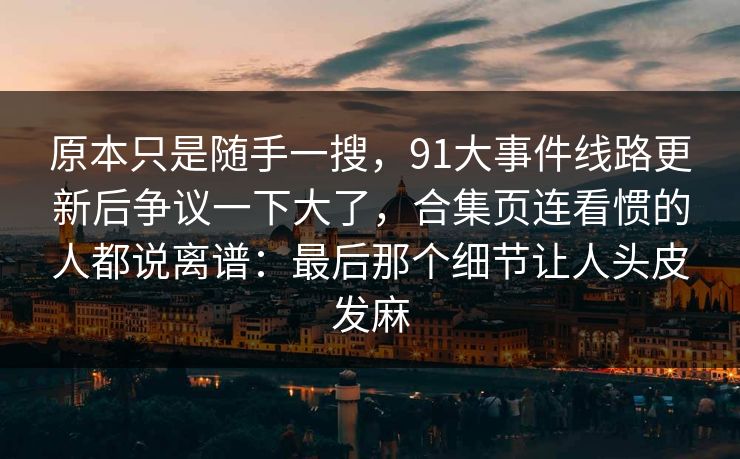 原本只是随手一搜，91大事件线路更新后争议一下大了，合集页连看惯的人都说离谱：最后那个细节让人头皮发麻