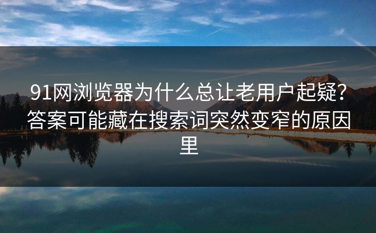 91网浏览器为什么总让老用户起疑？答案可能藏在搜索词突然变窄的原因里