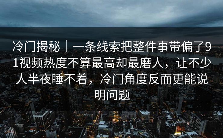 冷门揭秘｜一条线索把整件事带偏了91视频热度不算最高却最磨人，让不少人半夜睡不着，冷门角度反而更能说明问题