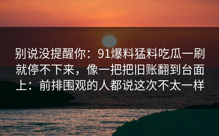 别说没提醒你：91爆料猛料吃瓜一刷就停不下来，像一把把旧账翻到台面上：前排围观的人都说这次不太一样